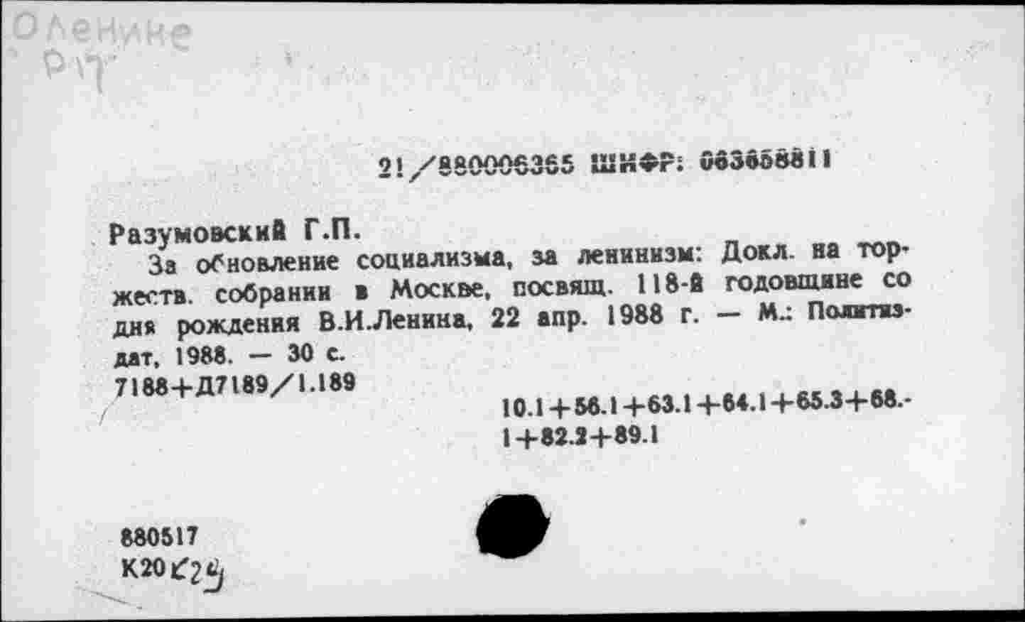 ﻿21/880006365 ШИФР; ОбЗбовзИ
Разумовский Г.П.
За обновление социализма, за ленинизм: Докл. на торжеств. собрании в Москве, посвящ. 118-й годовщине со дня рождения В.И.Ленина, 22 апр. 1988 г. — М.: Политиздат, 1988. — 30 с.
7188+Д7189/1.189
10.14-88.14-63.14-64.14-65.34-88.-
14-82.24-89.1
880517
К20£^